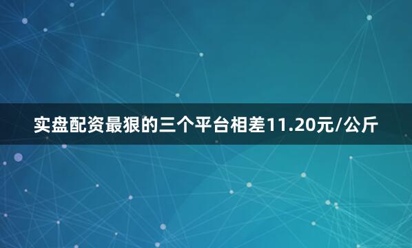 实盘配资最狠的三个平台相差11.20元/公斤