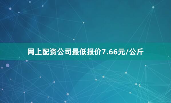 网上配资公司最低报价7.66元/公斤