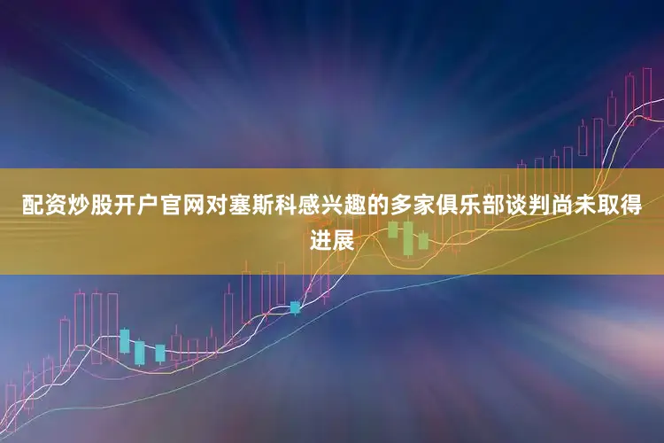 配资炒股开户官网对塞斯科感兴趣的多家俱乐部谈判尚未取得进展