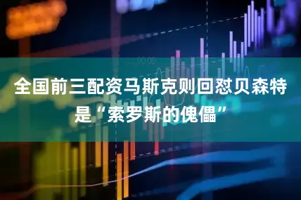 全国前三配资马斯克则回怼贝森特是“索罗斯的傀儡”