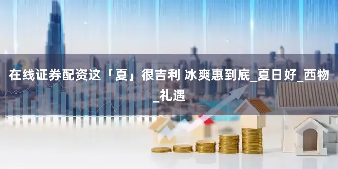 在线证券配资这「夏」很吉利 冰爽惠到底_夏日好_西物_礼遇