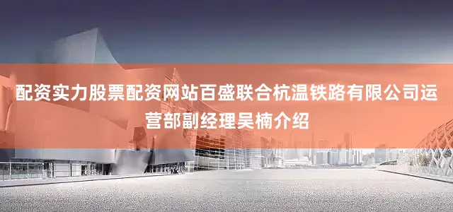 配资实力股票配资网站百盛联合杭温铁路有限公司运营部副经理吴楠介绍