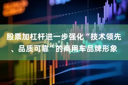 股票加杠杆进一步强化“技术领先、品质可靠”的商用车品牌形象