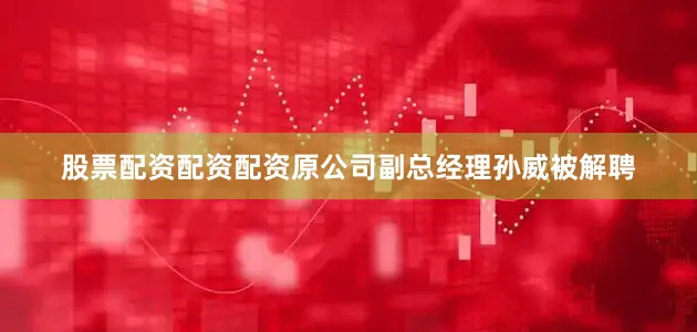 股票配资配资配资原公司副总经理孙威被解聘
