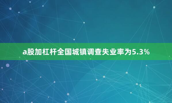 a股加杠杆全国城镇调查失业率为5.3%