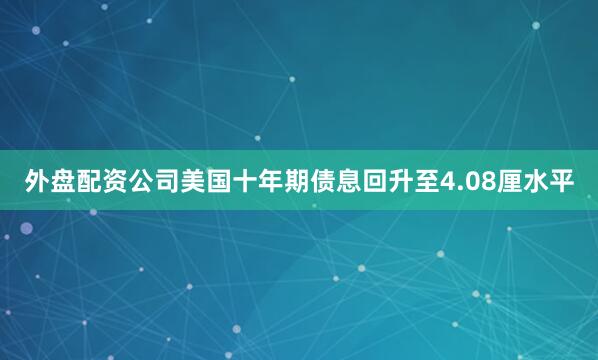 外盘配资公司美国十年期债息回升至4.08厘水平