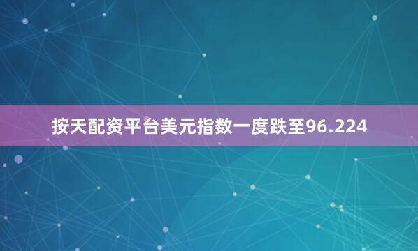 按天配资平台美元指数一度跌至96.224