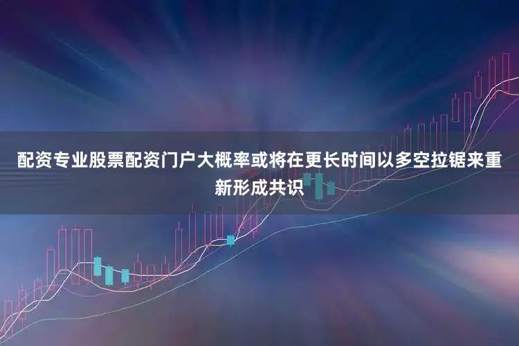 配资专业股票配资门户大概率或将在更长时间以多空拉锯来重新形成共识