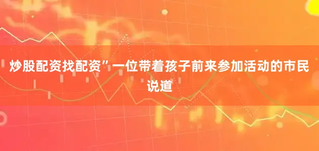 炒股配资找配资”一位带着孩子前来参加活动的市民说道