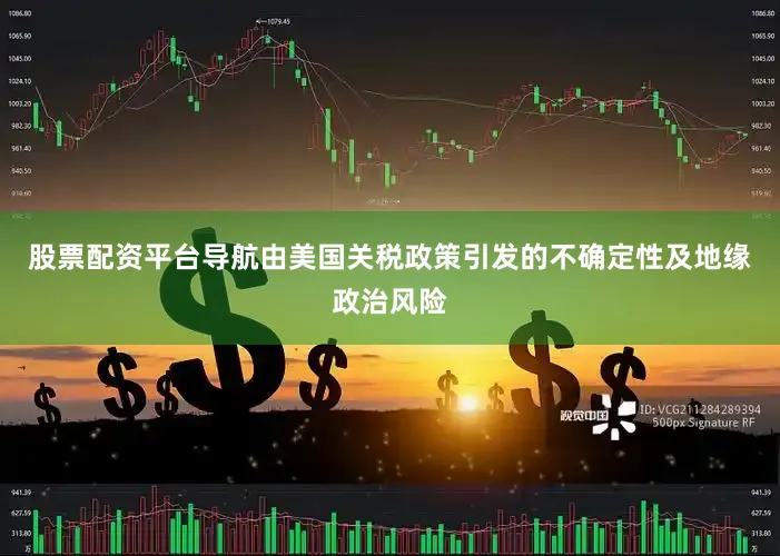 股票配资平台导航由美国关税政策引发的不确定性及地缘政治风险